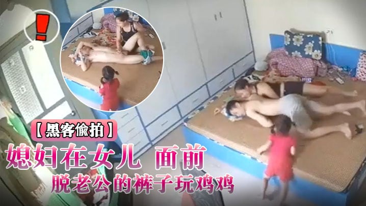 黑客入侵破解摄像头偸拍媳妇在女儿面前脱老公的裤子.玩鸡鸡