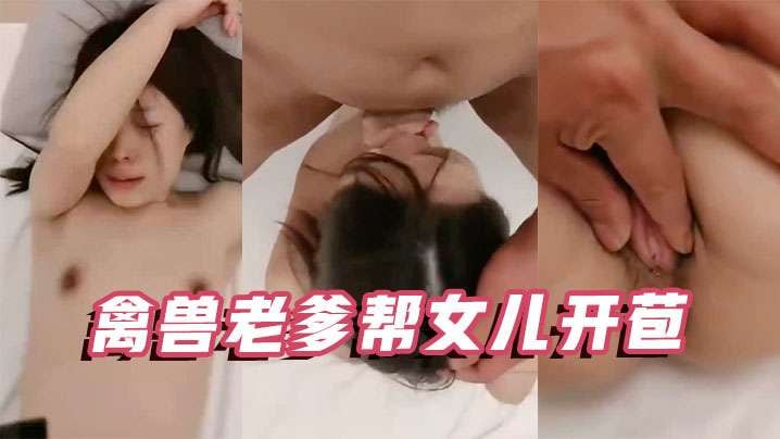 父女乱伦禽兽老爹帮女儿开苞操的死去活来直叫唤.