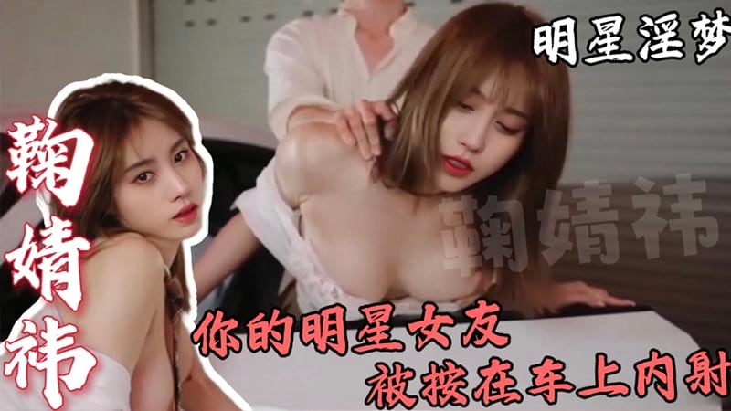 【明星淫梦】鞠婧祎，你的明星女友，被按在车上内射